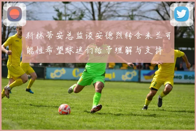 科林蒂安总监谈安德烈转会米兰可能性希望球迷们给予理解与支持