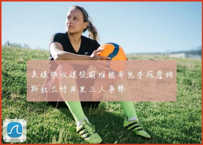 美媒热议退役前谁能率先夺冠詹姆斯杜兰特库里三人争锋