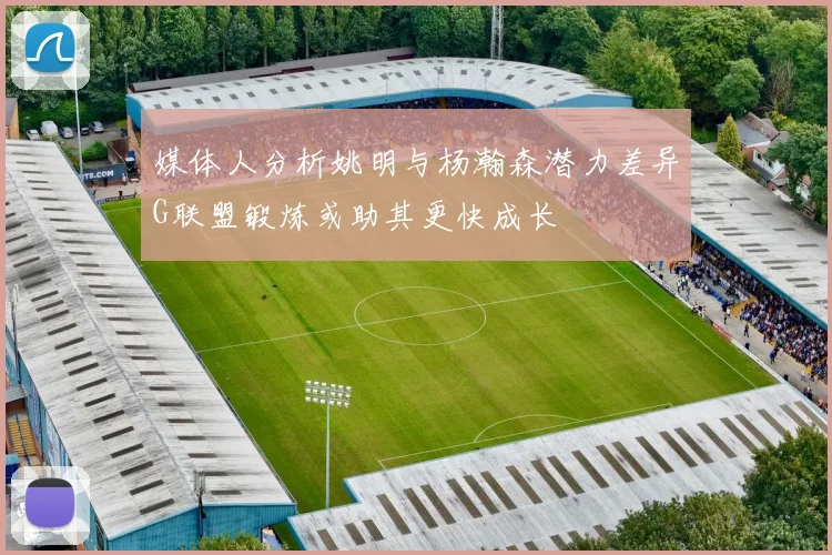 媒体人分析姚明与杨瀚森潜力差异G联盟锻炼或助其更快成长