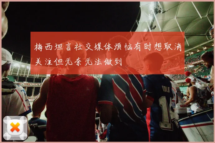 梅西坦言社交媒体烦恼有时想取消关注但无奈无法做到