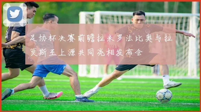 足协杯决赛前瞻拉米罗法比奥与拉莫斯王上源共同亮相发布会