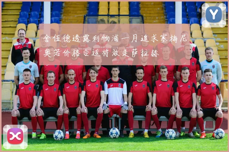 舍伍德透露利物浦一月追求塞梅尼奥若价格合适将放走萨拉赫