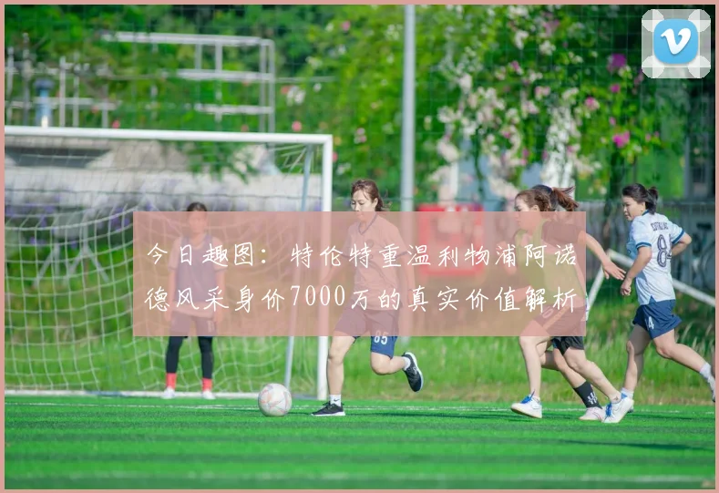 今日趣图：特伦特重温利物浦阿诺德风采身价7000万的真实价值解析