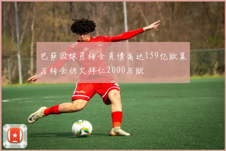 巴萨因球员转会负债高达159亿欧莱万转会仍欠拜仁2000万欧