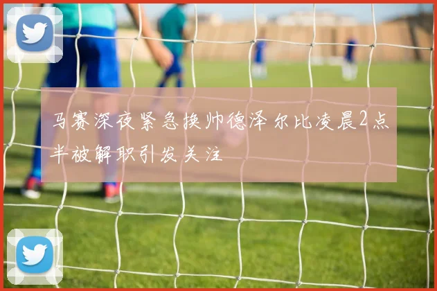 马赛深夜紧急换帅德泽尔比凌晨2点半被解职引发关注