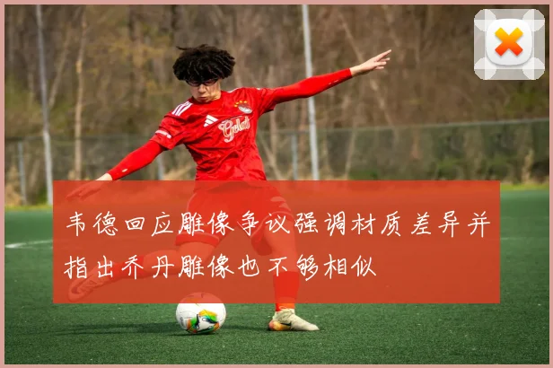 韦德回应雕像争议强调材质差异并指出乔丹雕像也不够相似