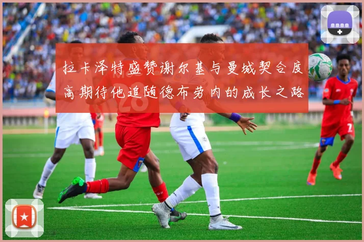 拉卡泽特盛赞谢尔基与曼城契合度高期待他追随德布劳内的成长之路