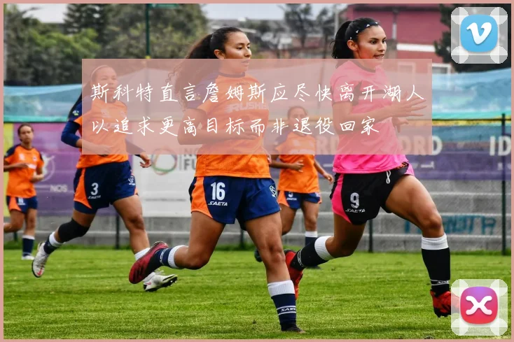 斯科特直言詹姆斯应尽快离开湖人以追求更高目标而非退役回家