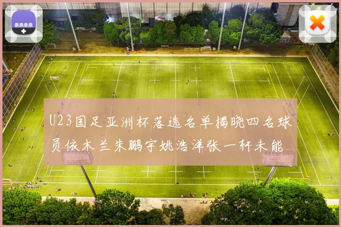 U23国足亚洲杯落选名单揭晓四名球员依木兰朱鹏宇姚浩洋张一轩未能入选
