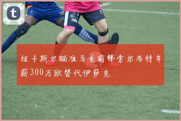 纽卡斯尔瞄准马竞前锋索尔洛特年薪300万欧替代伊萨克