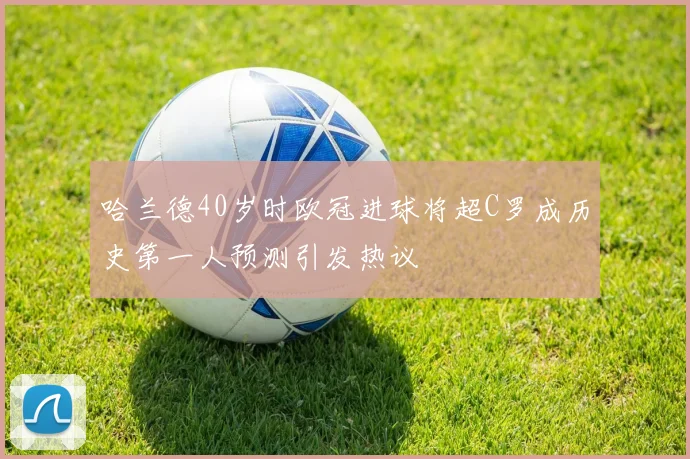 哈兰德40岁时欧冠进球将超C罗成历史第一人预测引发热议