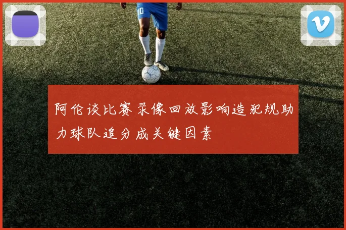 阿伦谈比赛录像回放影响造犯规助力球队追分成关键因素