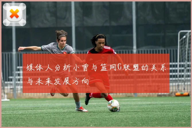 媒体人分析小曾与篮网G联盟的关系与未来发展方向