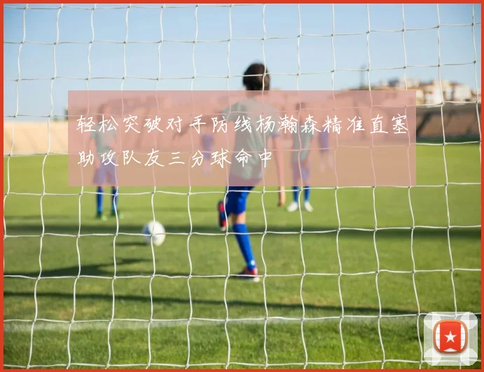 轻松突破对手防线杨瀚森精准直塞助攻队友三分球命中