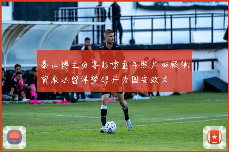 泰山博主分享彭啸童年照片回顾他曾表达留洋梦想并为国安效力