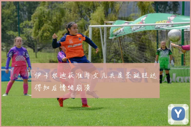 伊卡尔迪获准与女儿共度圣诞旺达得知后情绪崩溃