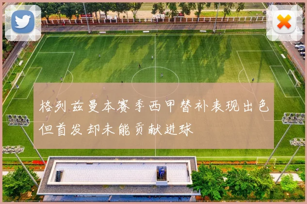 格列兹曼本赛季西甲替补表现出色但首发却未能贡献进球