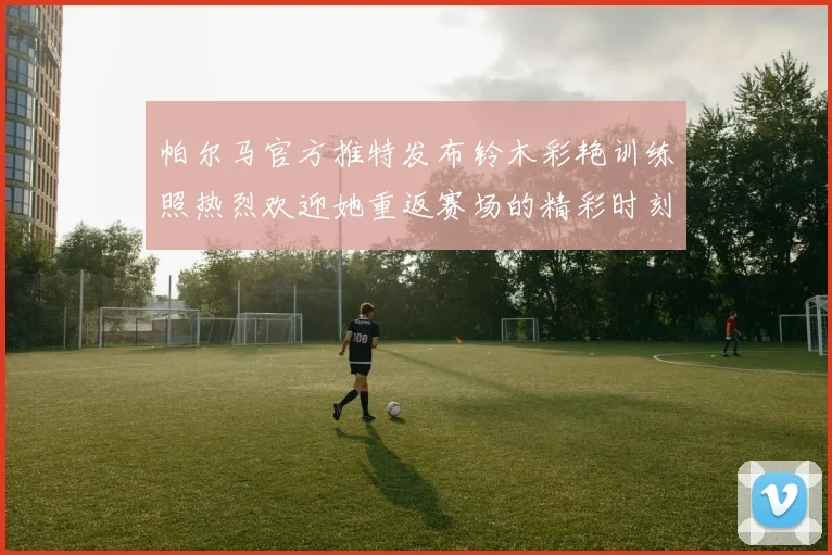 帕尔马官方推特发布铃木彩艳训练照热烈欢迎她重返赛场的精彩时刻