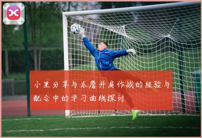 小里分享与东詹并肩作战的经验与配合中的学习曲线探讨