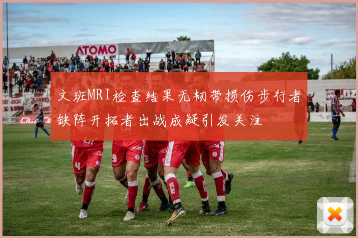 文班MRI检查结果无韧带损伤步行者缺阵开拓者出战成疑引发关注