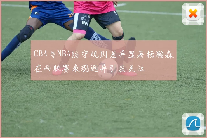 CBA与NBA防守规则差异显著杨瀚森在两联赛表现迥异引发关注