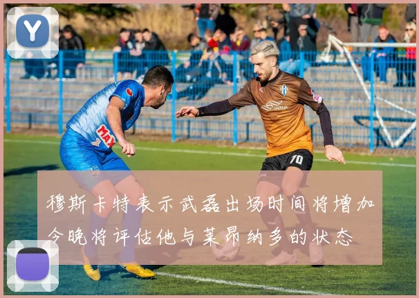 穆斯卡特表示武磊出场时间将增加今晚将评估他与莱昂纳多的状态