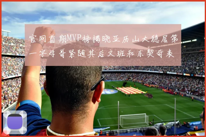 官网首期MVP榜揭晓亚历山大稳居第一字母哥紧随其后文班和东契奇表现抢眼